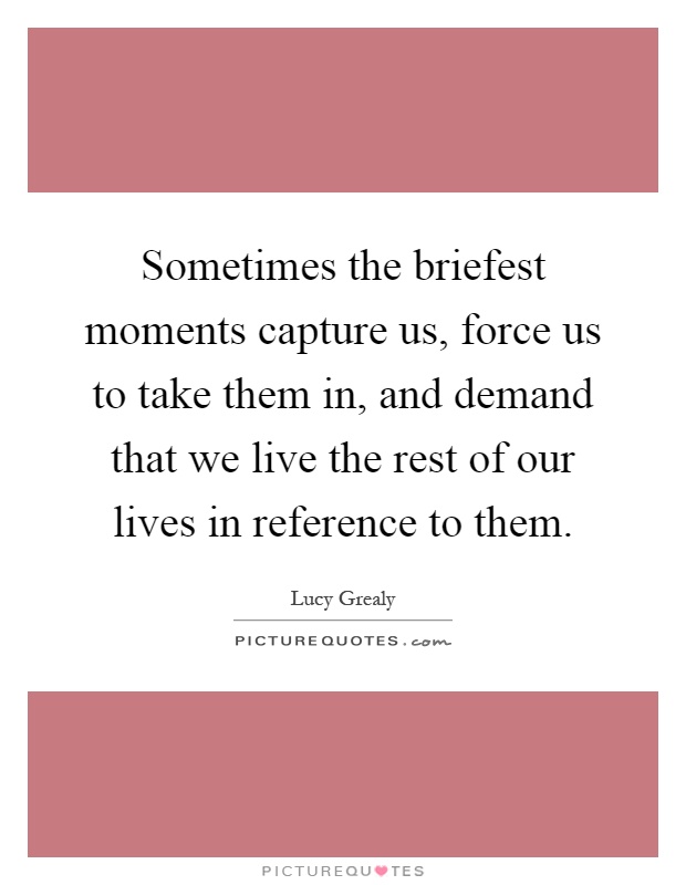 Sometimes the briefest moments capture us, force us to take them in, and demand that we live the rest of our lives in reference to them Picture Quote #1