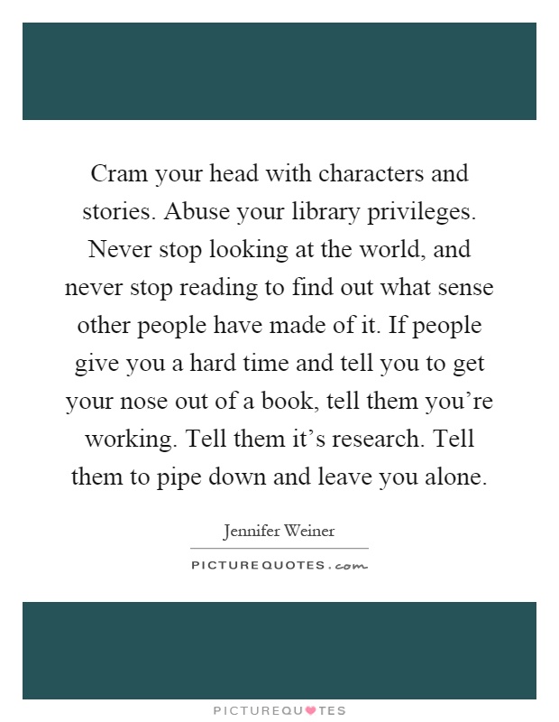 Cram your head with characters and stories. Abuse your library privileges. Never stop looking at the world, and never stop reading to find out what sense other people have made of it. If people give you a hard time and tell you to get your nose out of a book, tell them you're working. Tell them it's research. Tell them to pipe down and leave you alone Picture Quote #1