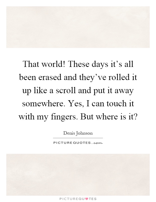 That world! These days it's all been erased and they've rolled it up like a scroll and put it away somewhere. Yes, I can touch it with my fingers. But where is it? Picture Quote #1