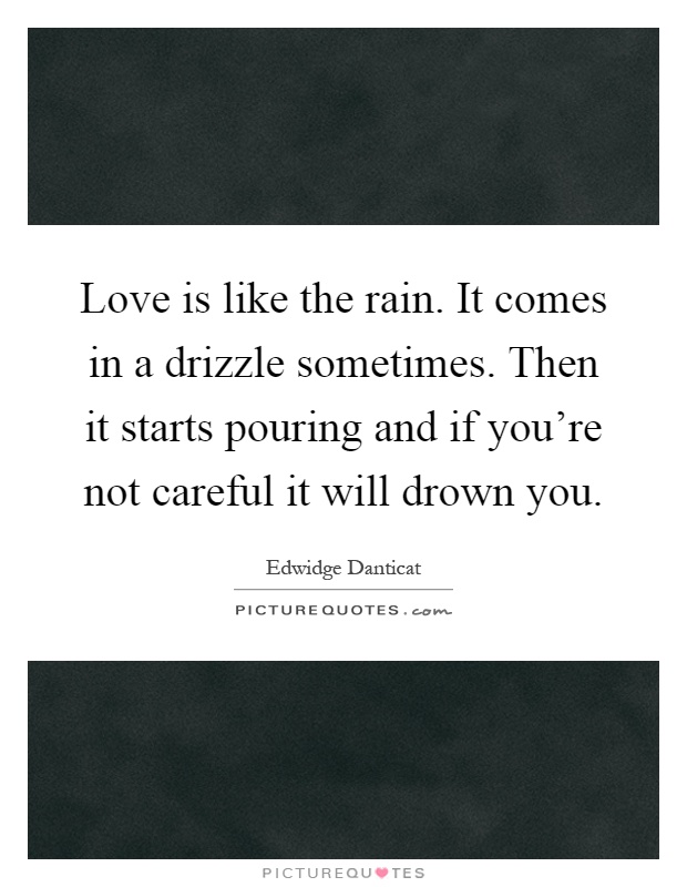 Love is like the rain. It comes in a drizzle sometimes. Then it starts pouring and if you're not careful it will drown you Picture Quote #1