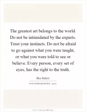 The greatest art belongs to the world. Do not be intimidated by the experts. Trust your instincts. Do not be afraid to go against what you were taught, or what you were told to see or believe. Every person, every set of eyes, has the right to the truth Picture Quote #1