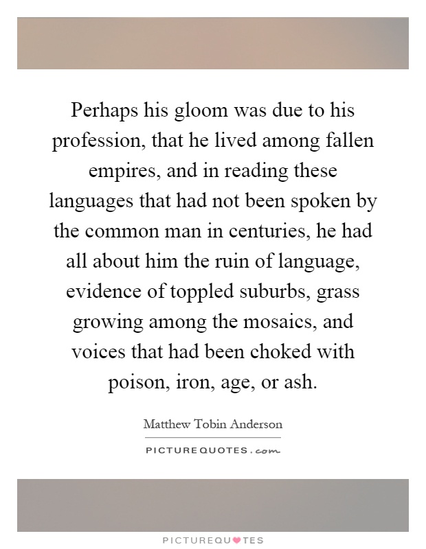 Perhaps his gloom was due to his profession, that he lived among fallen empires, and in reading these languages that had not been spoken by the common man in centuries, he had all about him the ruin of language, evidence of toppled suburbs, grass growing among the mosaics, and voices that had been choked with poison, iron, age, or ash Picture Quote #1