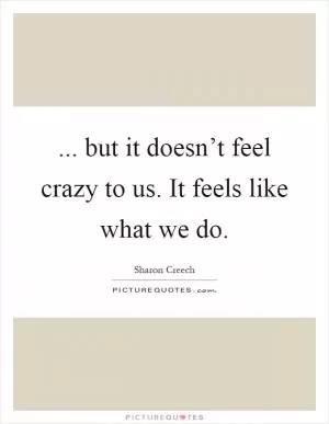 ... but it doesn’t feel crazy to us. It feels like what we do Picture Quote #1
