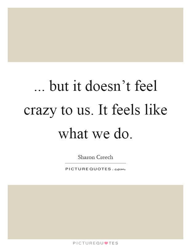 ... but it doesn't feel crazy to us. It feels like what we do Picture Quote #1