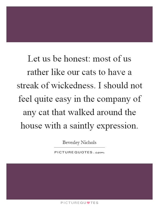 Let us be honest: most of us rather like our cats to have a streak of wickedness. I should not feel quite easy in the company of any cat that walked around the house with a saintly expression Picture Quote #1