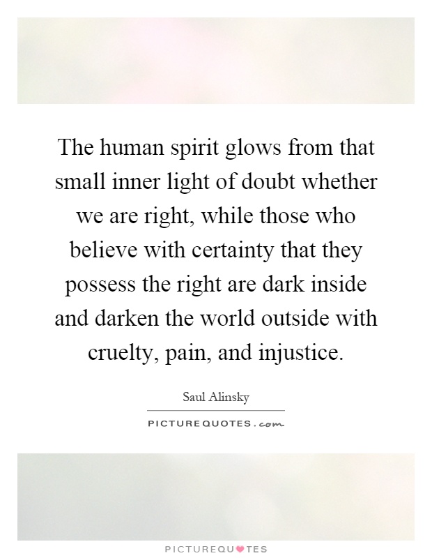 The human spirit glows from that small inner light of doubt whether we are right, while those who believe with certainty that they possess the right are dark inside and darken the world outside with cruelty, pain, and injustice Picture Quote #1