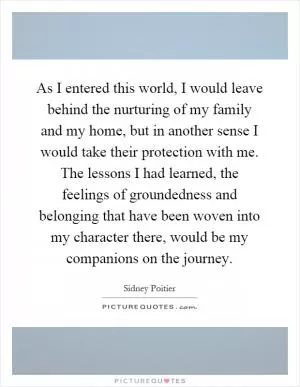 As I entered this world, I would leave behind the nurturing of my family and my home, but in another sense I would take their protection with me. The lessons I had learned, the feelings of groundedness and belonging that have been woven into my character there, would be my companions on the journey Picture Quote #1