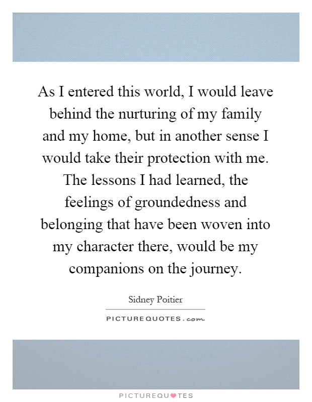 As I entered this world, I would leave behind the nurturing of my family and my home, but in another sense I would take their protection with me. The lessons I had learned, the feelings of groundedness and belonging that have been woven into my character there, would be my companions on the journey Picture Quote #1