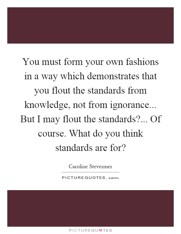 You must form your own fashions in a way which demonstrates that you flout the standards from knowledge, not from ignorance... But I may flout the standards?... Of course. What do you think standards are for? Picture Quote #1