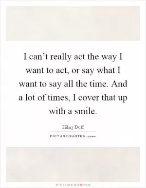 I can’t really act the way I want to act, or say what I want to say all the time. And a lot of times, I cover that up with a smile Picture Quote #1