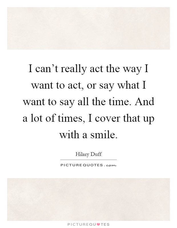 I can't really act the way I want to act, or say what I want to say all the time. And a lot of times, I cover that up with a smile Picture Quote #1