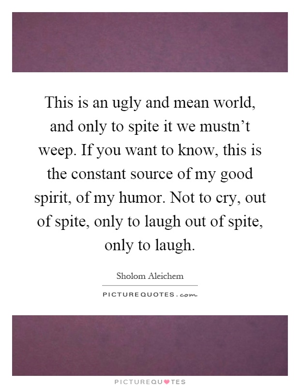 This is an ugly and mean world, and only to spite it we mustn't weep. If you want to know, this is the constant source of my good spirit, of my humor. Not to cry, out of spite, only to laugh out of spite, only to laugh Picture Quote #1