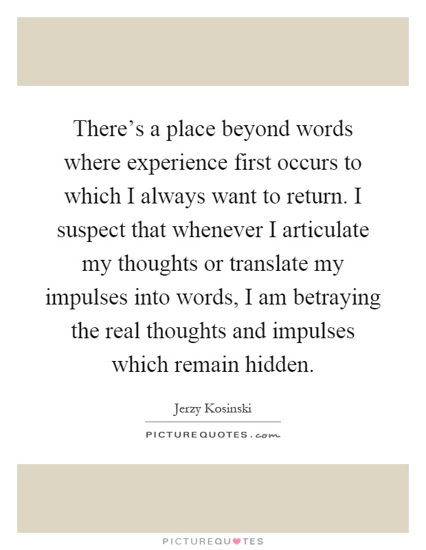 There's a place beyond words where experience first occurs to which I always want to return. I suspect that whenever I articulate my thoughts or translate my impulses into words, I am betraying the real thoughts and impulses which remain hidden Picture Quote #1