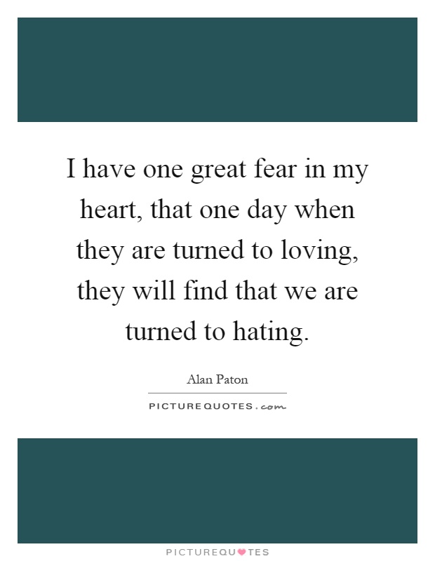 I have one great fear in my heart, that one day when they are turned to loving, they will find that we are turned to hating Picture Quote #1