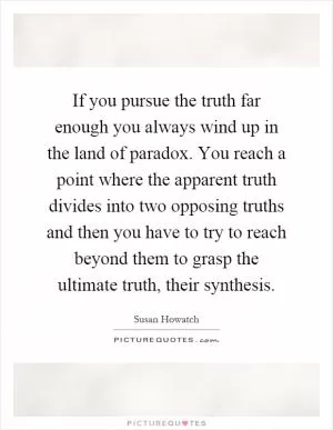 If you pursue the truth far enough you always wind up in the land of paradox. You reach a point where the apparent truth divides into two opposing truths and then you have to try to reach beyond them to grasp the ultimate truth, their synthesis Picture Quote #1
