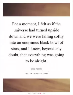 For a moment, I felt as if the universe had turned upside down and we were falling softly into an enormous black bowl of stars, and I knew, beyond any doubt, that everything was going to be alright Picture Quote #1