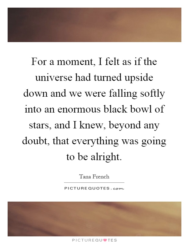 For a moment, I felt as if the universe had turned upside down and we were falling softly into an enormous black bowl of stars, and I knew, beyond any doubt, that everything was going to be alright Picture Quote #1