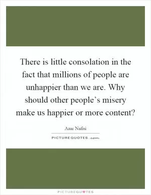 There is little consolation in the fact that millions of people are unhappier than we are. Why should other people’s misery make us happier or more content? Picture Quote #1