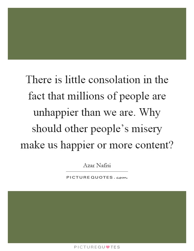 There is little consolation in the fact that millions of people are unhappier than we are. Why should other people's misery make us happier or more content? Picture Quote #1