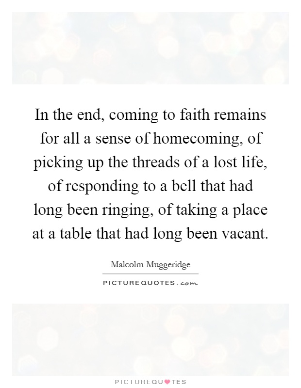 In the end, coming to faith remains for all a sense of homecoming, of picking up the threads of a lost life, of responding to a bell that had long been ringing, of taking a place at a table that had long been vacant Picture Quote #1