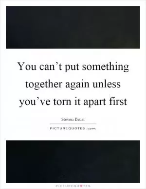 You can’t put something together again unless you’ve torn it apart first Picture Quote #1