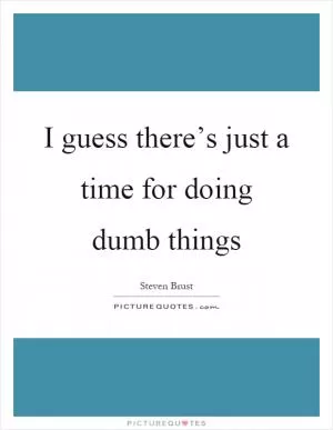 I guess there’s just a time for doing dumb things Picture Quote #1