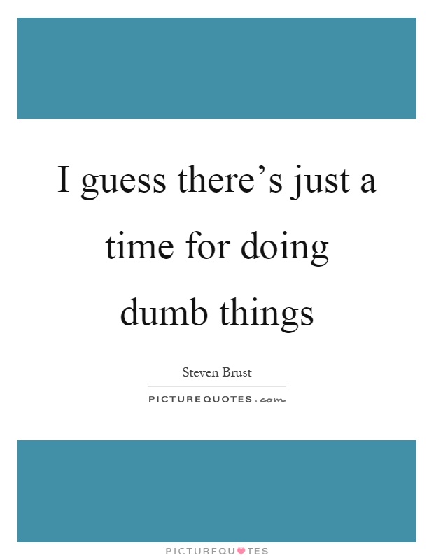 I guess there's just a time for doing dumb things Picture Quote #1