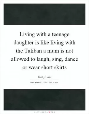 Living with a teenage daughter is like living with the Taliban a mum is not allowed to laugh, sing, dance or wear short skirts Picture Quote #1
