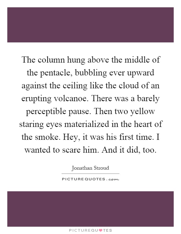 The column hung above the middle of the pentacle, bubbling ever upward against the ceiling like the cloud of an erupting volcanoe. There was a barely perceptible pause. Then two yellow staring eyes materialized in the heart of the smoke. Hey, it was his first time. I wanted to scare him. And it did, too Picture Quote #1