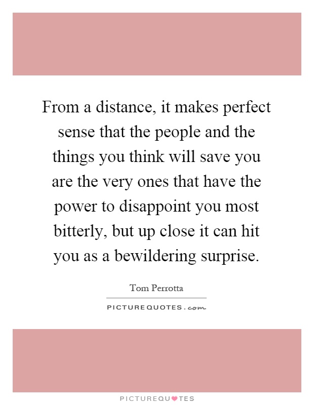 From a distance, it makes perfect sense that the people and the things you think will save you are the very ones that have the power to disappoint you most bitterly, but up close it can hit you as a bewildering surprise Picture Quote #1