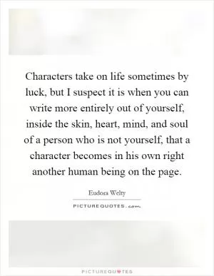 Characters take on life sometimes by luck, but I suspect it is when you can write more entirely out of yourself, inside the skin, heart, mind, and soul of a person who is not yourself, that a character becomes in his own right another human being on the page Picture Quote #1