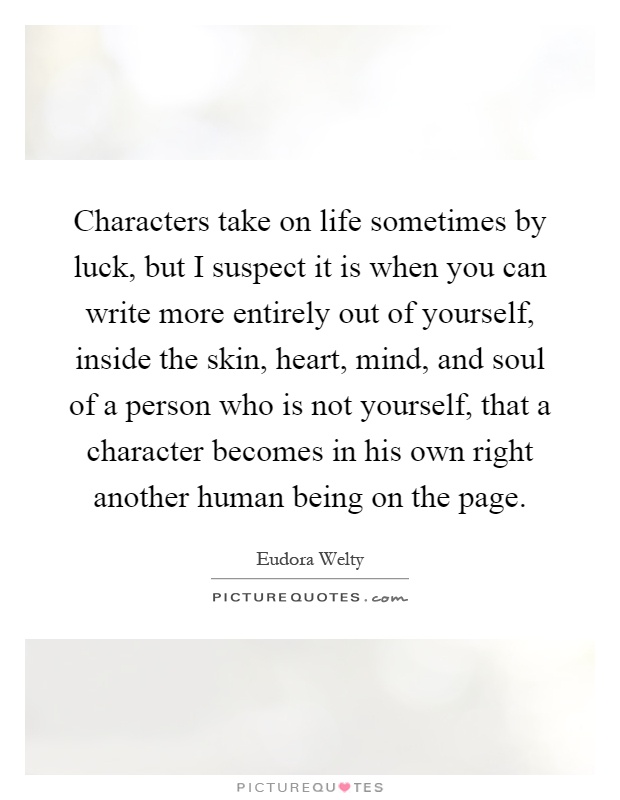 Characters take on life sometimes by luck, but I suspect it is when you can write more entirely out of yourself, inside the skin, heart, mind, and soul of a person who is not yourself, that a character becomes in his own right another human being on the page Picture Quote #1