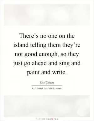 There’s no one on the island telling them they’re not good enough, so they just go ahead and sing and paint and write Picture Quote #1