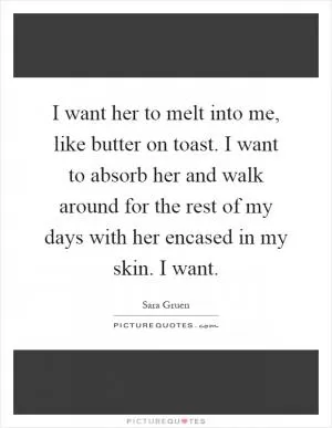 I want her to melt into me, like butter on toast. I want to absorb her and walk around for the rest of my days with her encased in my skin. I want Picture Quote #1