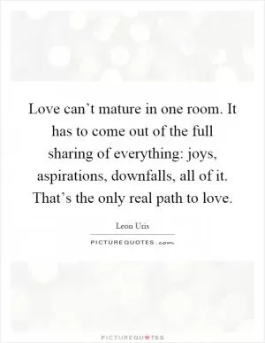 Love can’t mature in one room. It has to come out of the full sharing of everything: joys, aspirations, downfalls, all of it. That’s the only real path to love Picture Quote #1