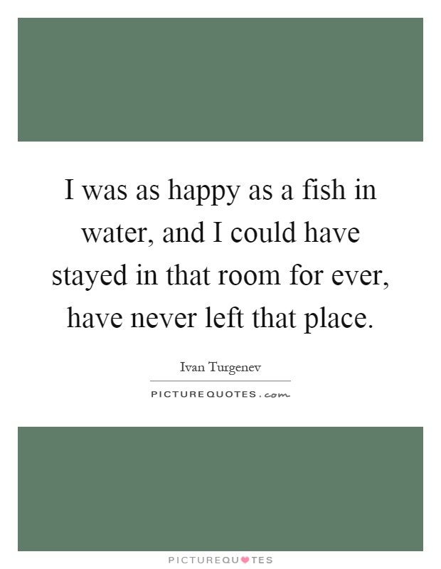 I was as happy as a fish in water, and I could have stayed in that room for ever, have never left that place Picture Quote #1