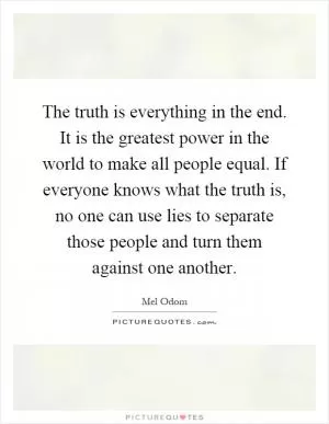 The truth is everything in the end. It is the greatest power in the world to make all people equal. If everyone knows what the truth is, no one can use lies to separate those people and turn them against one another Picture Quote #1