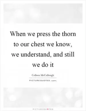 When we press the thorn to our chest we know, we understand, and still we do it Picture Quote #1