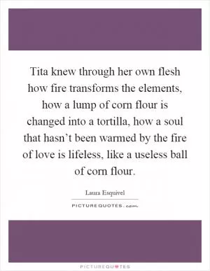 Tita knew through her own flesh how fire transforms the elements, how a lump of corn flour is changed into a tortilla, how a soul that hasn’t been warmed by the fire of love is lifeless, like a useless ball of corn flour Picture Quote #1