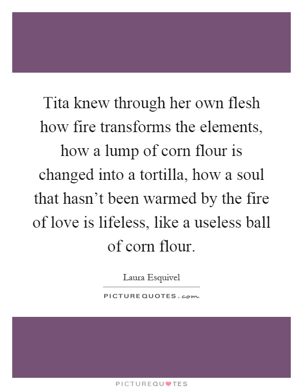 Tita knew through her own flesh how fire transforms the elements, how a lump of corn flour is changed into a tortilla, how a soul that hasn't been warmed by the fire of love is lifeless, like a useless ball of corn flour Picture Quote #1