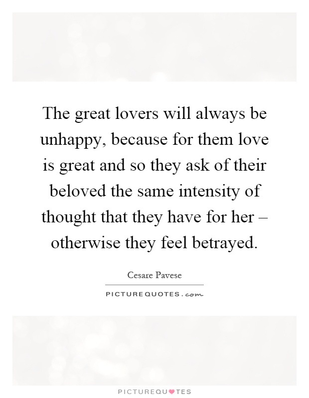 The great lovers will always be unhappy, because for them love is great and so they ask of their beloved the same intensity of thought that they have for her – otherwise they feel betrayed Picture Quote #1