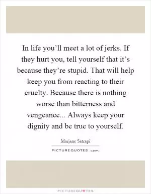 In life you’ll meet a lot of jerks. If they hurt you, tell yourself that it’s because they’re stupid. That will help keep you from reacting to their cruelty. Because there is nothing worse than bitterness and vengeance... Always keep your dignity and be true to yourself Picture Quote #1