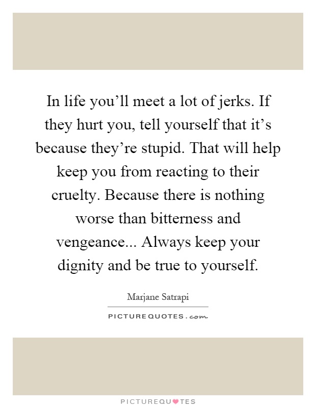 In life you'll meet a lot of jerks. If they hurt you, tell yourself that it's because they're stupid. That will help keep you from reacting to their cruelty. Because there is nothing worse than bitterness and vengeance... Always keep your dignity and be true to yourself Picture Quote #1