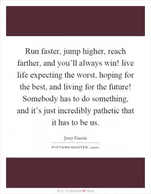 Run faster, jump higher, reach farther, and you’ll always win! live life expecting the worst, hoping for the best, and living for the future! Somebody has to do something, and it’s just incredibly pathetic that it has to be us Picture Quote #1