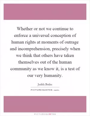 Whether or not we continue to enforce a universal conception of human rights at moments of outrage and incomprehension, precisely when we think that others have taken themselves out of the human community as we know it, is a test of our very humanity Picture Quote #1