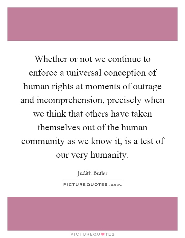 Whether or not we continue to enforce a universal conception of human rights at moments of outrage and incomprehension, precisely when we think that others have taken themselves out of the human community as we know it, is a test of our very humanity Picture Quote #1