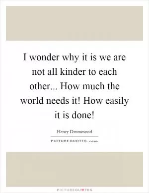 I wonder why it is we are not all kinder to each other... How much the world needs it! How easily it is done! Picture Quote #1