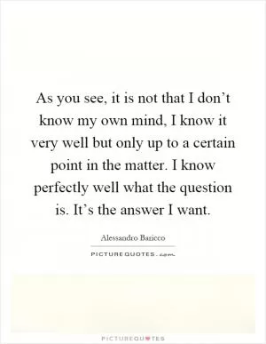 As you see, it is not that I don’t know my own mind, I know it very well but only up to a certain point in the matter. I know perfectly well what the question is. It’s the answer I want Picture Quote #1