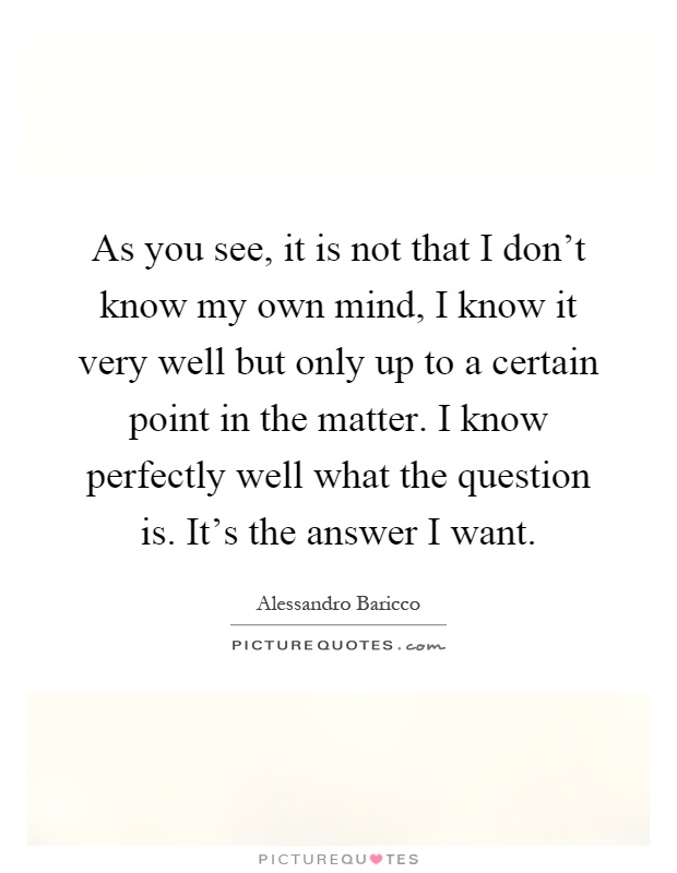As you see, it is not that I don't know my own mind, I know it very well but only up to a certain point in the matter. I know perfectly well what the question is. It's the answer I want Picture Quote #1