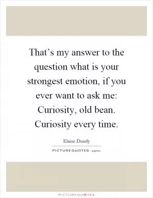 That’s my answer to the question what is your strongest emotion, if you ever want to ask me: Curiosity, old bean. Curiosity every time Picture Quote #1